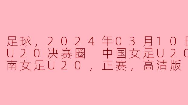 足球，2024年03月10日 亚女U20决赛圈 中国女足U20vs越南女足U20，正赛，高清版